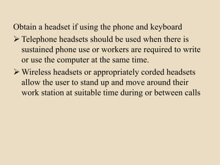 Obtain a headset if using the phone and keyboard
 Telephone headsets should be used when there is
sustained phone use or workers are required to write
or use the computer at the same time.
 Wireless headsets or appropriately corded headsets
allow the user to stand up and move around their
work station at suitable time during or between calls
 