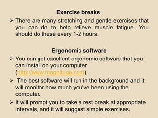 Exercise breaks
 There are many stretching and gentle exercises that
you can do to help relieve muscle fatigue. You
should do these every 1-2 hours.
Ergonomic software
 You can get excellent ergonomic software that you
can install on your computer
(http://www.magnitude.com).
 The best software will run in the background and it
will monitor how much you've been using the
computer.
 It will prompt you to take a rest break at appropriate
intervals, and it will suggest simple exercises.
 
