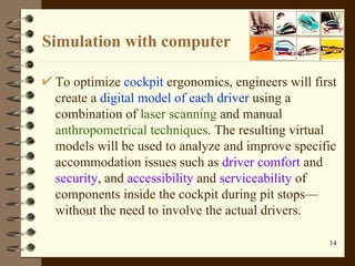 Simulation with computer To optimize  cockpit  ergonomics, engineers will first create a  digital model of each driver  using a combination of  laser scanning  and manual  anthropometrical techniques .  The resulting virtual models will be used to analyze and improve specific accommodation issues such as  driver comfort  and  security , and  accessibility  and  serviceability  of components inside the cockpit during pit stops—without the need to involve the actual drivers .  