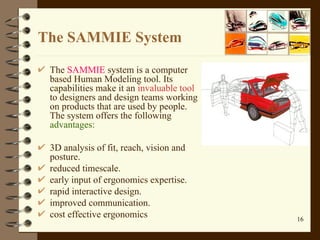 The SAMMIE System  The  SAMMIE  system is a computer based Human Modeling tool .  Its capabilities make it an  invaluable tool  to designers and design teams working on products that are used by people .  The system offers the following  advantages :  3D analysis of fit, reach, vision and posture.  reduced timescale.  early input of ergonomics expertise.  rapid interactive design.  improved communication.  cost effective ergonomics 