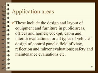 Application areas These include the design and layout of equipment and furniture in public areas, offices and homes; cockpit, cabin and interior evaluations for all types of vehicles; design of control panels; field of view, reflection and mirror evaluations; safety and maintenance evaluations etc.  