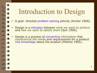 Introduction to Design A goal- directed  problem solving  activity (Archer 1965). Design is a  interplay  between  what we want to achieve  and  how we want to satisfy them  (Suh 1990). Design is a process of  converting  information  that  characterize the needs  and requirements for a product  into knowledge  about the product (Mistree 1992). 