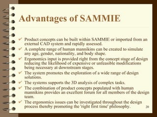 Advantages of SAMMIE Product concepts can be built within SAMMIE or imported from an external CAD system and rapidly assessed.  A complete range of human mannikins can be created to simulate any age, gender, nationality, and body shape.  Ergonomics input is provided right from the concept stage of design reducing the likelihood of expensive or unfeasible modifications being necessary at downstream stages.  The system promotes the exploration of a wide range of design solutions.  The systems supports the 3D analysis of complex tasks.  The combination of product concepts populated with human mannikins provides an excellent forum for all members of the design team.  The ergonomics issues can be investigated throughout the design process thereby promoting the 'right first time' philosophy.  