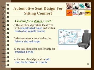 Automotive Seat Design For Sitting Comfort Criteria for a  driver  s seat : 1:  the set should position the driver with  unobstructed vision  and within  reach of all vehicle control 2:  the seat must accommodate the  driver s size and shape 3:  the seat should be comfortable for  extended  period 4:  the seat should provide a  safe zone for the driver in a crash  