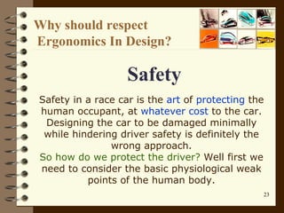 Why should respect  Ergonomics In Design?   Safety Safety in a race car is the  art  of  protecting  the human occupant, at  whatever cost  to the car. Designing the car to be damaged minimally while hindering driver safety is definitely the wrong approach. So how do we protect the driver?  Well first we need to consider the basic physiological weak points of the human body. 