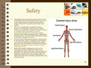 Safety The diagram above shows that pretty much any part of the body exposed to the chassis of the race car is at risk .  Injuries occur because the body sustains impacts beyond the G  ( gravities )  level that it can sustain . The  brain  is particularly succeptible to injury, because it is really just a soft tissue mass stored inside a very solid bone container, the skull.  The key to avoiding injury in the brain is to avoid instantaneous decelleration of the skull . That is, when the skull strikes something hard, it decellerates instantaneously. The brain inside unfortunately keeps on moving, causing  head trauma.   Neck and spinal  injuries also present a serious threat to life and career. These "Connector" type elements in our body are flexible and stretchable, to a point, and can sustain tremendous G loads before breaking. However,  depending on angle of impact, they can break rather easily. Other bone injuries (breakages) are not as life-threatening or career ending, but still are to be prevented. The bones in our arms, legs and spine are designed to be stressed in tension and compression along their length. In the case of impacts they are often stressed in shear or bending, and therefore snap relatively easily 