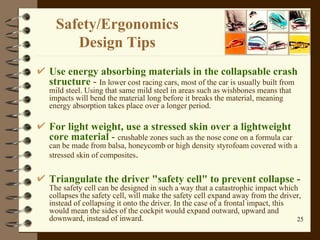 Safety / Ergonomics  Design Tips  Use energy absorbing materials in the collapsable crash structure  -  In lower cost racing cars, most of the car is usually built from mild steel. Using that same mild steel in areas such as wishbones means that impacts will bend the material long before it breaks the material, meaning energy absorption takes place over a longer period.  For light weight, use a stressed skin over a lightweight core material  -  crushable zones such as the nose cone on a formula car can be made from balsa, honeycomb or high density styrofoam covered with a stressed skin of composites .  Triangulate the driver "safety cell" to prevent collapse -   The safety cell can be designed in such a way that a catastrophic impact which collapses the safety cell, will make the safety cell expand away from the driver, instead of collapsing it onto the driver. In the case of a frontal impact, this would mean the sides of the cockpit would expand outward, upward and downward, instead of inward.  