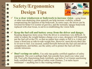Use a clear windscreen or bodywork to increase vision  -  using lexan or other non-shattering clear material can help increase visibility without compromising the function of the bodywork. In some cases, the driver can be lowered for better CG (center of gravity), and the normally opaque bodywork replaced with clear lexan, to aid in re-establishing the vision field.  Keep the fuel cell and battery away from the driver and danger.   Keeping dangerous items away from the driver is sometimes very difficult. In order to reduce the weight balance change over a race, designers will frequently put the fuel cell at the CG, so that no matter how empty or full it is, it does not cause a front/rear or side-to-side weight bias. However, most drivers don't like to sit next to fuel. Use secured, sealed firewalls between the fuel cell and driver compartment, and further, use the safety cell to protect the fuel cell from outside intrusions.  Don't scrimp on safety .  Use only top quality certified suppliers of safety equipment. The cost is perhaps high, but consider how much you value your life. Fuel cells (Sanctioning body certified), seat belts (5 or 6 point sanctioning body certified only!), and driver safety wear (Nomex, 2 or more layers minimum! -- anything less is like wearing nothing).  Safety / Ergonomics  Design Tips  