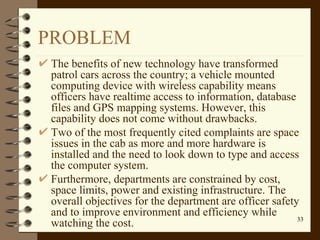 PROBLEM The benefits of new technology have transformed patrol cars across the country; a vehicle mounted computing device with wireless capability means officers have realtime access to information, database files and GPS mapping systems. However, this capability does not come without drawbacks.  Two of the most frequently cited complaints are space issues in the cab as more and more hardware is installed and the need to look down to type and access the computer system.  Furthermore, departments are constrained by cost, space limits, power and existing infrastructure. The overall objectives for the department are officer safety and to improve environment and efficiency while watching the cost. 