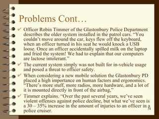 Problems Cont… Officer Robin Timmer of the Glastonbury Police Department describes the older system installed in the patrol cars. “You couldn’t move around the car, keys flew off the keyboard, when an officer turned in his seat he would knock a USB loose. Once an officer accidentally spilled milk on the laptop and fried the system! We had to explain that our computers are lactose intolerant.”  The current system simply was not built for in-vehicle usage and posed a threat to officer safety.  When considering a new mobile solution the Glastonbury PD placed a high importance on human factors and ergonomics. “There’s more stuff, more radios, more hardware, and a lot of it is mounted directly in front of the airbag,”  Timmer explains. “Over the past several years, we’ve seen violent offenses against police decline, but what we’ve seen is a 30 – 35% increase in the amount of injuries to an officer in a police cruiser.  