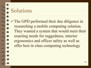 Solutions The GPD performed their due diligence in researching a mobile computing solution. They wanted a system that would meet their exacting needs for ruggedness, interior ergonomics and officer safety as well as offer best in class computing technology  