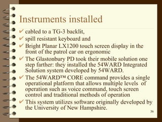 Instruments installed cabled to a TG-3 backlit,  spill resistant keyboard and  Bright Planar LX1200 touch screen display in the front of the patrol car on ergonomic The Glastonbury PD took their mobile solution one step farther: they installed the 54WARD Integrated Solution system developed by 54WARD.  The 54WARD™ CORE command provides a single operational platform that allows multiple levels  of operation such as voice command, touch screen control and traditional methods of operation  This system utilizes software originally developed by the University of New Hampshire. 
