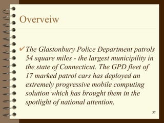 Overveiw The Glastonbury Police Department patrols 54 square miles - the largest municipility in the state of Connecticut. The GPD fleet of 17 marked patrol cars has deployed an extremely progressive mobile computing solution which has brought them in the spotlight of national attention.   