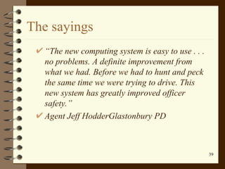 The sayings “ The new computing system is easy to use . . . no problems. A definite improvement from what we had. Before we had to hunt and peck the same time we were trying to drive. This new system has greatly improved officer safety.” Agent Jeff HodderGlastonbury PD 