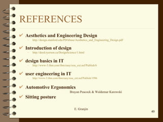 REFERENCES Aesthetics and Engineering Design http://design.stanford.edu/PD/kbase/Aesthetics_and_Engineering_Design.pdf Introduction of design   http://deed.ryerson.ca/DesignScience/1.html design basics in IT http://www-3.ibm.com/ibm/easy/eou_ext.nsf/Publish/6 user engineering in IT http://www-3.ibm.com/ibm/easy/eou_ext.nsf/Publish/1996 Automotive Ergonomics Brayan Peacock & Waldemar Karowski Sitting posture   E. Granjin 