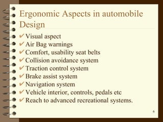 Ergonomic Aspects in automobile Design Visual aspect Air Bag warnings Comfort, usability seat belts Collision avoidance system Traction control system Brake assist system Navigation system Vehicle interior, controls, pedals etc Reach to advanced recreational systems. 