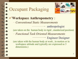 Occupant Packaging Workspace Anthropometry  : Conventional Static Measurements anthropologist (are taken on the  human body in rigid , standarized position) Functional Task Oriented Measurements Engineer Designer (are taken with the human body at work , in motion or in workspace attitude and typically are expressed as 3 dimensions.) 