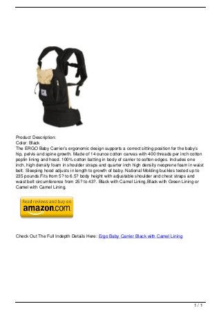 Product Description:
                                   Color: Black
                                   The ERGO Baby Carrier’s ergonomic design supports a correct sitting position for the baby’s
                                   hip, pelvis and spine growth. Made of 14 ounce cotton canvas with 400 threads per inch cotton
                                   poplin lining and hood. 100% cotton batting in body of carrier to soften edges. Includes one
                                   inch, high density foam in shoulder straps and quarter inch high density neoprene foam in waist
                                   belt. Sleeping hood adjusts in length to growth of baby. National Molding buckles tested up to
                                   235 pounds.Fits from 5? to 6.5? body height with adjustable shoulder and chest straps and
                                   waist belt circumference from 25? to 43?. Black with Camel Lining,Black with Green Lining or
                                   Camel with Camel Lining.




                                   Check Out The Full Indepth Details Here: Ergo Baby Carrier Black with Camel Lining




                                                                                                                             1/1
Powered by TCPDF (www.tcpdf.org)
 