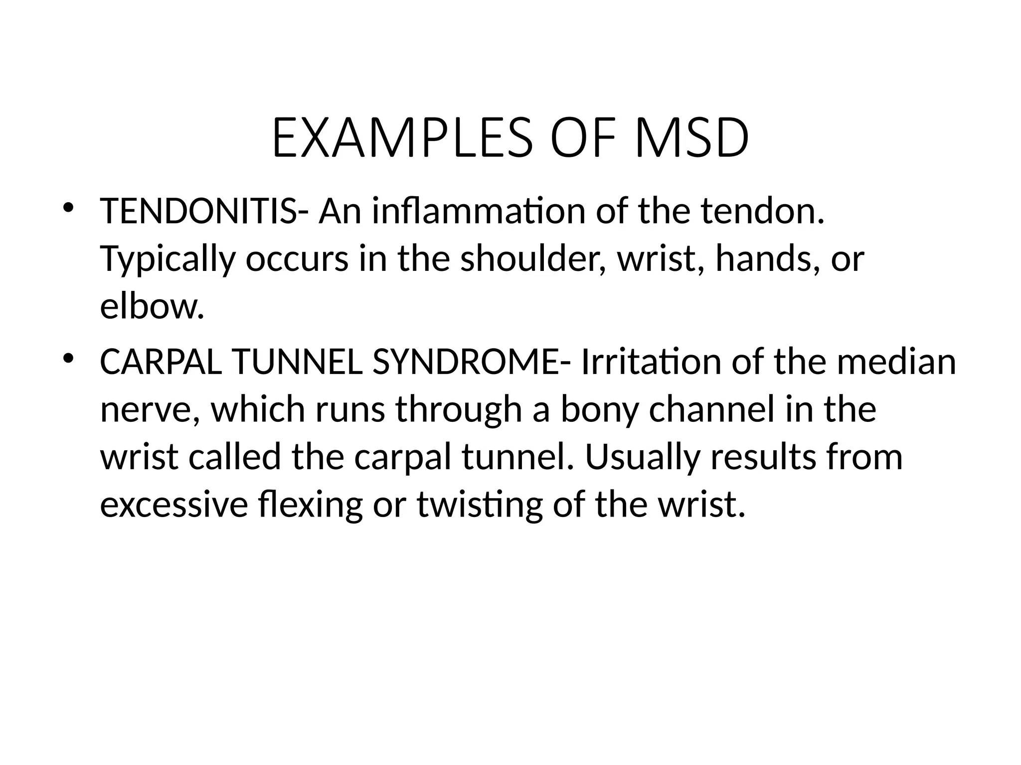 EXAMPLES OF MSD
• TENDONITIS- An inflammation of the tendon.
Typically occurs in the shoulder, wrist, hands, or
elbow.
• CARPAL TUNNEL SYNDROME- Irritation of the median
nerve, which runs through a bony channel in the
wrist called the carpal tunnel. Usually results from
excessive flexing or twisting of the wrist.
 