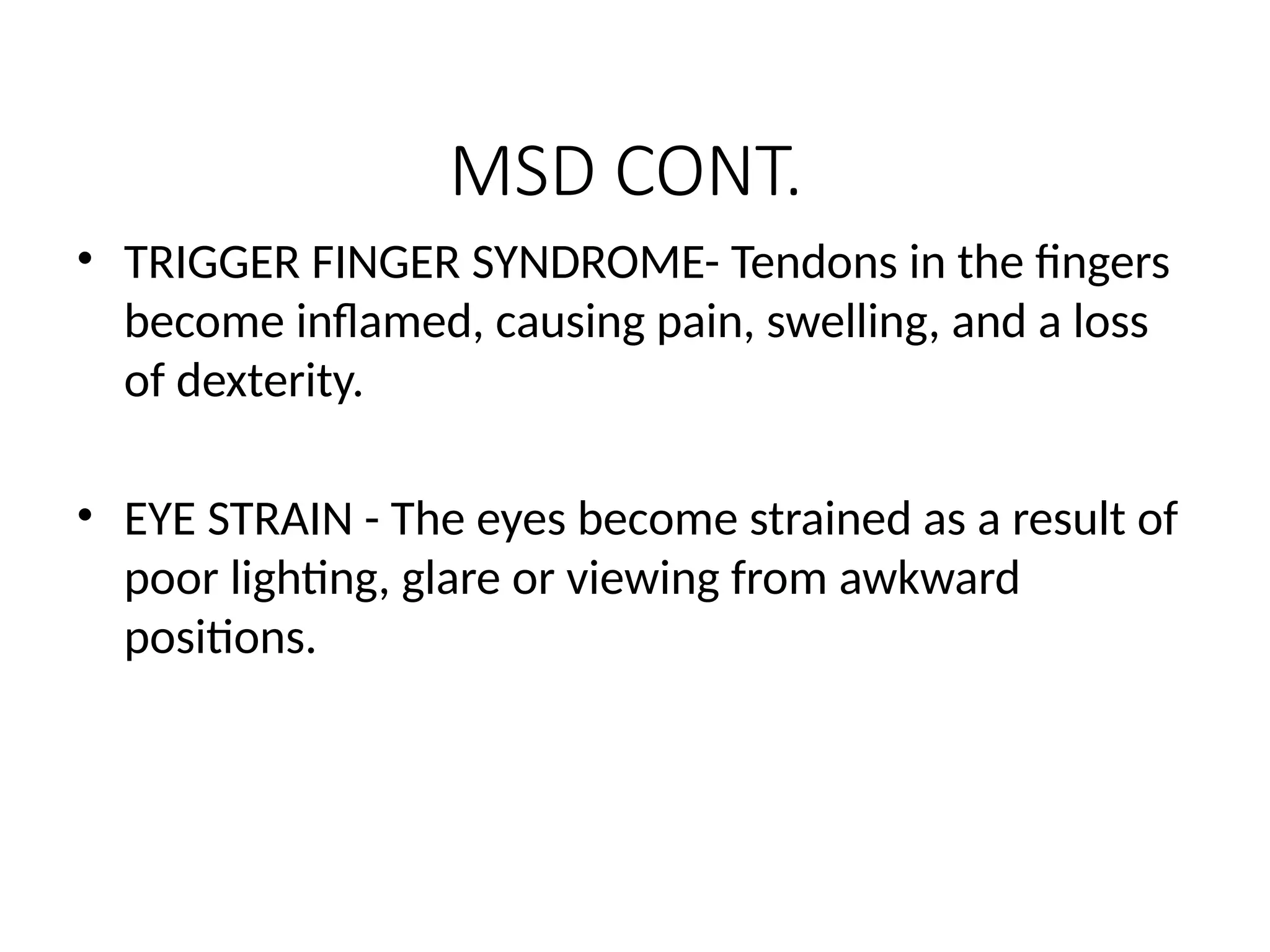 MSD CONT.
• TRIGGER FINGER SYNDROME- Tendons in the fingers
become inflamed, causing pain, swelling, and a loss
of dexterity.
• EYE STRAIN - The eyes become strained as a result of
poor lighting, glare or viewing from awkward
positions.
 