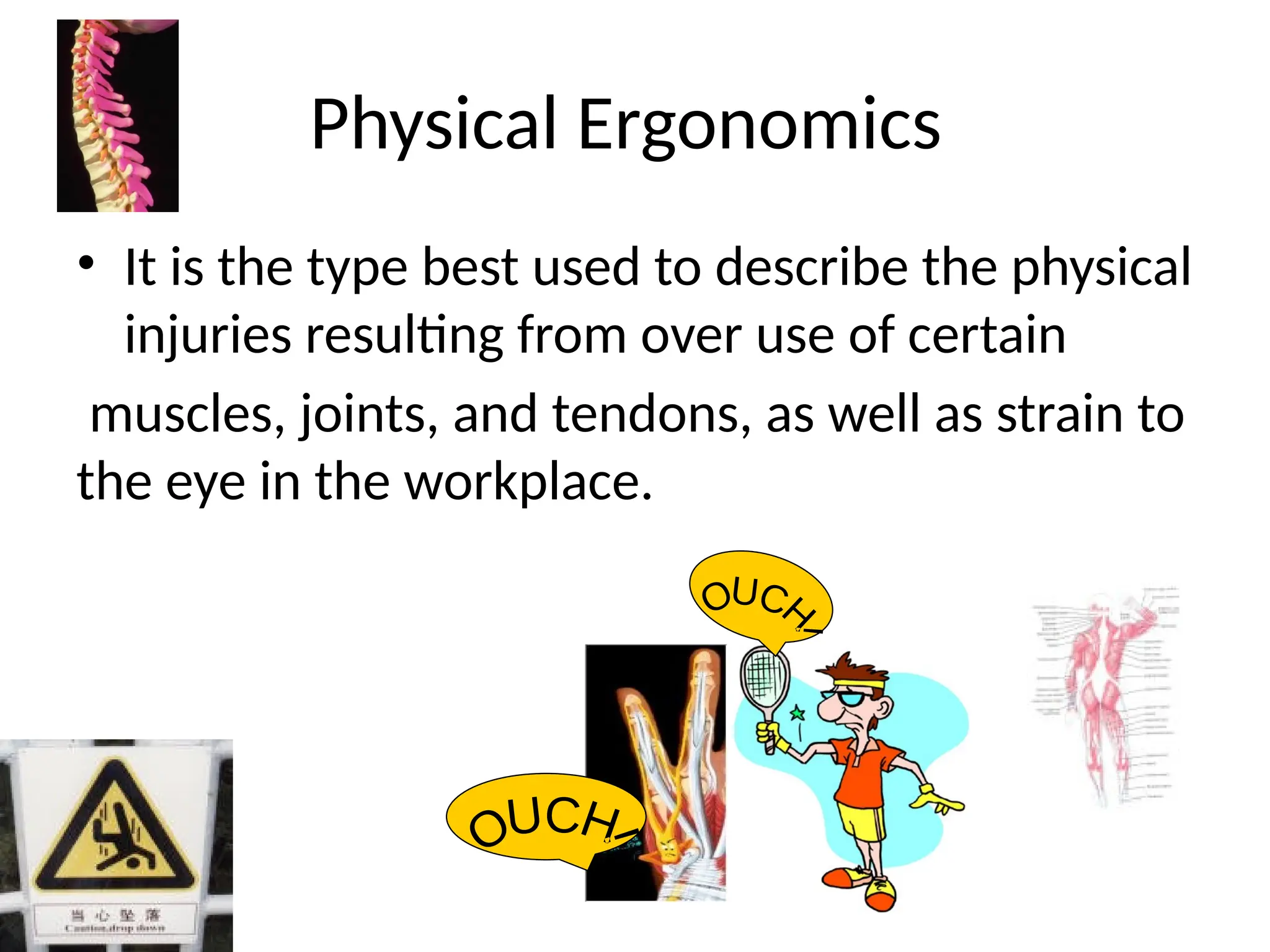 Physical Ergonomics
• It is the type best used to describe the physical
injuries resulting from over use of certain
muscles, joints, and tendons, as well as strain to
the eye in the workplace.
 