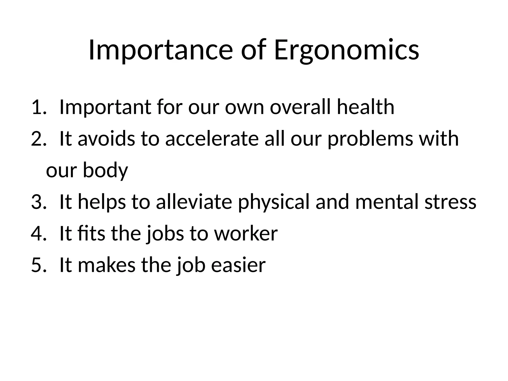 Importance of Ergonomics
1. Important for our own overall health
2. It avoids to accelerate all our problems with
our body
3. It helps to alleviate physical and mental stress
4. It fits the jobs to worker
5. It makes the job easier
 
