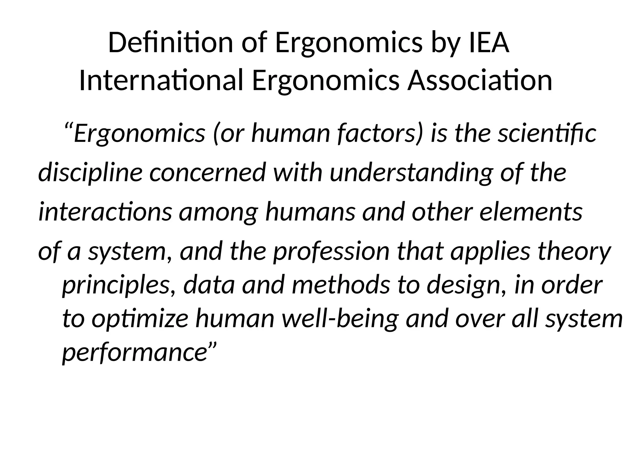 Definition of Ergonomics by IEA
International Ergonomics Association
“Ergonomics (or human factors) is the scientific
discipline concerned with understanding of the
interactions among humans and other elements
of a system, and the profession that applies theory
principles, data and methods to design, in order
to optimize human well-being and over all system
performance”
 