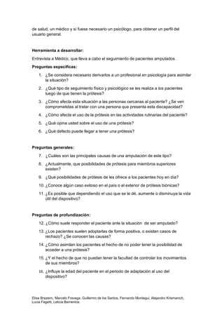 Elisa Brazeiro, Marcelo Fravega, Guillermo de los Santos, Fernando Montegui, Alejandro Krismanich,
Lucia Fagetti, Leticia Barrientos
de salud, un médico y si fuese necesario un psicólogo, para obtener un perfil del
usuario general.
Herramienta a desarrollar:
Entrevista a Médico, que lleva a cabo el seguimiento de pacientes amputados.
Preguntas específicas:
1. ¿Se considera necesario derivarlos a un profesional en psicología para asimilar
la situación?
2. ¿Qué tipo de seguimiento físico y psicológico se les realiza a los pacientes
luego de que tienen la prótesis?
3. ¿Cómo afecta esta situación a las personas cercanas al paciente? ¿Se ven
comprometidas al tratar con una persona que presenta esta discapacidad?
4. ¿Cómo afecta el uso de la prótesis en las actividades rutinarias del paciente?
5. ¿Qué opina usted sobre el uso de una prótesis?
6. ¿Qué defecto puede llegar a tener una prótesis?
Preguntas generales:
7. ¿Cuáles son las principales causas de una amputación de este tipo?
8. ¿Actualmente, que posibilidades de prótesis para miembros superiores
existen?
9. ¿Qué posibilidades de prótesis de les ofrece a los pacientes hoy en día?
10. ¿Conoce algún caso exitoso en el país o el exterior de prótesis biónicas?
11. ¿Es posible que dependiendo el uso que se le dé, aumente o disminuya la vida
útil del dispositivo?
Preguntas de profundización:
12. ¿Cómo suele responder el paciente ante la situación de ser amputado?
13. ¿Los pacientes suelen adoptarlas de forma positiva, o existen casos de
rechazo? ¿Se conocen las causas?
14. ¿Cómo asimilan los pacientes el hecho de no poder tener la posibilidad de
acceder a una prótesis?
15. ¿Y el hecho de que no puedan tener la facultad de controlar los movimientos
de sus miembros?
16. ¿Influye la edad del paciente en el periodo de adaptación al uso del
dispositivo?
 