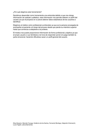Elisa Brazeiro, Marcelo Fravega, Guillermo de los Santos, Fernando Montegui, Alejandro Krismanich,
Lucia Fagetti, Leticia Barrientos
¿Por qué elegimos esta herramienta?
Decidimos desarrollar como herramienta una entrevista debido a que nos otorga
información de carácter cualitativo, esta información nos permite obtener un perfil del
usuario ya que el proyecto en sí prevé obtener datos estadísticos de los usuarios a
identificar.
Elegimos al médico como profesional a entrevistar ya que es la persona encargada de
acompañar al paciente a lo largo del proceso desde que pierde su miembro superior
hasta que comienza a adaptarse a la prótesis.
El medico nos puede proporcionar información de forma profesional y objetiva ya que
el propio usuario o sus familiares a la hora de responder ponen en juego también la
parte emocional, haciendo dificultoso sacar un perfil general del usuario.
 