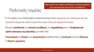 Πολιτικός τομέας
 Οι πράξεις του Αλέξανδρου αποσκοπούσαν στην ανάμειξη του ελληνικού με τον
ασιατικό κόσμο και στην ένωσή τους κάτω από μια ισχυρή διοίκηση.
Έκανε αποδεκτές τις τοπικές συνήθειες, τις παραδόσεις και το διαφορετικό
τρόπο άσκησης της εξουσίας για κάθε λαό.
Διατήρησε το θεσμό των σατραπειών αναθέτοντας τη διοίκησή τους σε Έλληνες
ή Πέρσες ηγεμόνες.
Με αυτόν τον τρόπο επιδίωξε να δημιουργήσει
μια καινούργια διοικητική παράδοση.
ΦΑΤΣΗ ΑΘΑΝΑΣΙΑ ΦΙΛΟΛΟΓΟΣ 5
 