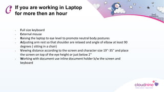 If you are working in Laptop
for more then an hour
• Full size keyboard
• External mouse
• Raising the laptop to eye level to promote neutral body postures
• Adjusting arm rest so that shoulder are relaxed and angle of elbow at least 90
degrees ( sitting in a chair)
• Viewing distance according to the screen and character size 19''-35'' and place
the screen on top of the eye height or just below 2''
• Working with document use inline document holder b/w the screen and
keyboard
 
