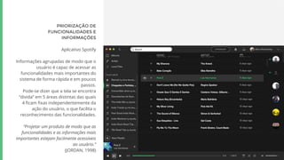 PRIORIZAÇÃO DE
FUNCIONALIDADES E
INFORMAÇÕES
Aplicativo Spotify
Informações agrupadas de modo que o
usuário é capaz de acessar as
funcionalidades mais importantes do
sistema de forma rápida e em poucos
passos.
Pode-se dizer que a tela se encontra
“divida” em 5 áreas distintas das quais
4 ficam fixas independentemente da
ação do usuário, o que facilita o
reconhecimento das funcionalidades.
“Projetar um produto de modo que as
funcionalidades e as informações mais
importantes estejam facilmente acessíveis
ao usuário.”
(JORDAN, 1998)
 