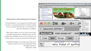 PREVENÇÃO E RECUPERAÇÃO DE ERROS
O DreamWeaver é um programa da Adobe que
permite o acompanhamento em tempo real de
como o projeto está ficando, no momento em
que são colocados os códigos.
Além dele sinalizar os erros mais comuns (por
exemplo espaçamento indevido), ele e outros
programas da Adobe ficam com um asterisco na
parte superior até que o documento seja salvo.
“É preferível projetar um produto que evite que o
usuário cometa erros, do que apresentar boas
mensagens de erro.”
(NIELSEN, 1994)
 