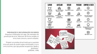 PREVENÇÃO E RECUPERAÇÃO DE ERROS
Pequenas sinalizações em tags, são exemplos de
prevenção de erros. Mostram de forma simples os
erros mais comuns a serem evitados.
“Projetar um produto de tal modo que os possíveis
erros por parte do usuário sejam minimizados, e se os
erros ocorrem, que seja possível recuperá-los rápido e
facilmente.”
(JORDAN, 1998)
 