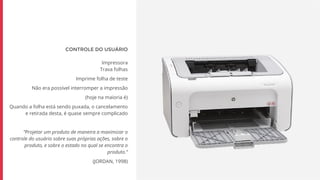 CONTROLE DO USUÁRIO
Impressora
Trava folhas
Imprime folha de teste
Não era possível interromper a impressão
(hoje na maioria é)
Quando a folha está sendo puxada, o cancelamento
e retirada desta, é quase sempre complicado
“Projetar um produto de maneira a maximizar o
controle do usuário sobre suas próprias ações, sobre o
produto, e sobre o estado no qual se encontra o
produto.”
(JORDAN, 1998)
 