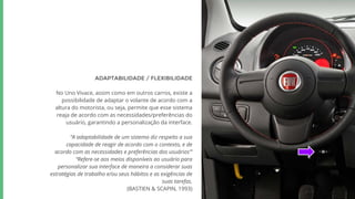 ADAPTABILIDADE / FLEXIBILIDADE
No Uno Vivace, assim como em outros carros, existe a
possibilidade de adaptar o volante de acordo com a
altura do motorista, ou seja, permite que esse sistema
reaja de acordo com as necessidades/preferências do
usuário, garantindo a personalização da interface.
“A adaptabilidade de um sistema diz respeito a sua
capacidade de reagir de acordo com o contexto, e de
acordo com as necessidades e preferências dos usuários”’
“Refere-se aos meios disponíveis ao usuário para
personalizar sua interface de maneira a considerar suas
estratégias de trabalho e/ou seus hábitos e as exigências de
suas tarefas.
(BASTIEN & SCAPIN, 1993)
 