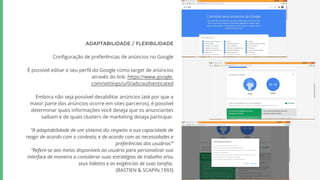 ADAPTABILIDADE / FLEXIBILIDADE
Configuração de preferências de anúncios no Google
É possível editar o seu perfil do Google como target de anúncios
através do link: https://www.google.
com/settings/u/0/ads/authenticated
Embora não seja possível desabilitar anúncios (até por que a
maior parte dos anúncios ocorre em sites parceiros), é possível
determinar quais informações você deseja que os anunciantes
saibam e de quais clusters de marketing deseja participar.
“A adaptabilidade de um sistema diz respeito a sua capacidade de
reagir de acordo com o contexto, e de acordo com as necessidades e
preferências dos usuários”’
“Refere-se aos meios disponíveis ao usuário para personalizar sua
interface de maneira a considerar suas estratégias de trabalho e/ou
seus hábitos e as exigências de suas tarefas.
(BASTIEN & SCAPIN,1993)
 