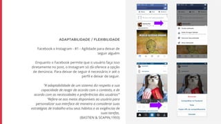 ADAPTABILIDADE / FLEXIBILIDADE
Facebook x Instagram - #1 - Agilidade para deixar de
seguir alguém
Enquanto o Facebook permite que o usuário faça isso
diretamente no post, o Instagram só dá oferece a opção
de denúncia. Para deixar de seguir é necessário ir até o
perfil e deixar de seguir.
“A adaptabilidade de um sistema diz respeito a sua
capacidade de reagir de acordo com o contexto, e de
acordo com as necessidades e preferências dos usuários”’
“Refere-se aos meios disponíveis ao usuário para
personalizar sua interface de maneira a considerar suas
estratégias de trabalho e/ou seus hábitos e as exigências de
suas tarefas.
(BASTIEN & SCAPIN,1993)
 