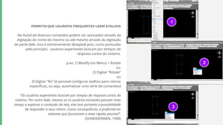 PERMITIR QUE USUÁRIOS FREQUENTES USEM ATALHOS
No AutoCad diversos comandos podem ser acessados através da
digitação do nome do mesmo ou até mesmo através da digitação
de parte dele. Isso é extremamente desejável pois, como pontuado
pelo princípio, usuários experientes buscam por tempos de
resposta curtos do sistema.
p.ex.:1) Modify (no Menu) > Rotate
ou
2) Digitar “Rotate”
ou
3) Digitar “Ro” (é possível configurar atalhos para rotinas
específicas, ou seja, automatizar uma série de comandos)
“Os usuários experientes buscam por tempos de resposta curtos do
sistema. Por outro lado, mesmo se os usuários iniciantes passam mais
tempo a explorar o conteúdo da tela, eles tem portanto a possibilidade
de responder a seus ritmos. Como conseqüência, é preferível ter
sistemas que funcionam o mais rápido possível”.
(SHNEIDERMAN, 1998)
1
2
3
 