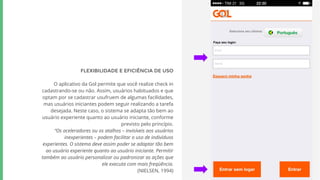FLEXIBILIDADE E EFICIÊNCIA DE USO
O aplicativo da Gol permite que você realize check in
cadastrando-se ou não. Assim, usuários habituados e que
optam por se cadastrar usufruem de algumas facilidades,
mas usuários iniciantes podem seguir realizando a tarefa
desejada. Neste caso, o sistema se adapta tão bem ao
usuário experiente quanto ao usuário iniciante, conforme
previsto pelo princípio.
“Os aceleradores ou os atalhos – invisíveis aos usuários
inexperientes – podem facilitar o uso de indivíduos
experientes. O sistema deve assim poder se adaptar tão bem
ao usuário experiente quanto ao usuário iniciante. Permitir
também ao usuário personalizar ou padronizar as ações que
ele executa com mais freqüência.
(NIELSEN, 1994)
 