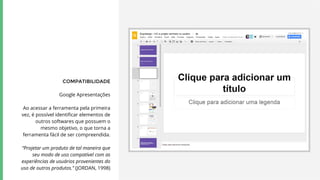 COMPATIBILIDADE
Google Apresentações
Ao acessar a ferramenta pela primeira
vez, é possível identificar elementos de
outros softwares que possuem o
mesmo objetivo, o que torna a
ferramenta fácil de ser compreendida.
“Projetar um produto de tal maneira que
seu modo de uso compatível com as
experiências de usuários provenientes do
uso de outros produtos.” (JORDAN, 1998)
 