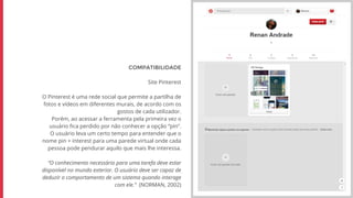 COMPATIBILIDADE
Site Pinterest
O Pinterest é uma rede social que permite a partilha de
fotos e vídeos em diferentes murais, de acordo com os
gostos de cada utilizador.
Porém, ao acessar a ferramenta pela primeira vez o
usuário fica perdido por não conhecer a opção “pin”.
O usuário leva um certo tempo para entender que o
nome pin + interest para uma parede virtual onde cada
pessoa pode pendurar aquilo que mais lhe interessa.
“O conhecimento necessário para uma tarefa deve estar
disponível no mundo exterior. O usuário deve ser capaz de
deduzir o comportamento de um sistema quando interage
com ele.” (NORMAN, 2002)
 
