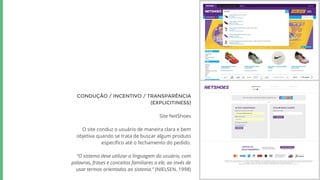 CONDUÇÃO / INCENTIVO / TRANSPARÊNCIA
(EXPLICITINESS)
Site NetShoes
O site conduz o usuário de maneira clara e bem
objetiva quando se trata de buscar algum produto
específico até o fechamento do pedido.
“O sistema deve utilizar a linguagem do usuário, com
palavras, frases e conceitos familiares a ele, ao invés de
usar termos orientados ao sistema.” (NIELSEN, 1998)
 