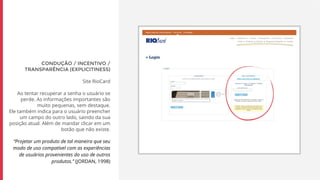 CONDUÇÃO / INCENTIVO /
TRANSPARÊNCIA (EXPLICITINESS)
Site RioCard
Ao tentar recuperar a senha o usuário se
perde. As informações importantes são
muito pequenas, sem destaque.
Ele também indica para o usuário preencher
um campo do outro lado, saindo da sua
posição atual. Além de mandar clicar em um
botão que não existe.
“Projetar um produto de tal maneira que seu
modo de uso compatível com as experiências
de usuários provenientes do uso de outros
produtos.” (JORDAN, 1998)
 