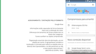 AGRUPAMENTO / DISTINÇÃO PELO FORMATO
Google Now
Informações estão separadas de forma bastante
clara com a utilização de cards.
Diferenças de tamanhos de fontes evidenciam os
títulos das categorias.
Ícones auxiliam na rápida compreensão.
“Organização visual dos itens de informação, uns em
relação aos outros. O agrupamento considera a
localização e o formato para indicar as relações entre os
diversos itens apresentados, e se eles pertencem ou não
a uma mesma classe de itens.”
(BASTIEN & SCAPIN, 1993)
 