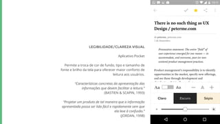 LEGIBILIDADE/CLAREZA VISUAL
Aplicativo Pocket
Permite a troca de cor de fundo, tipo e tamanho de
fonte e brilho da tela para oferecer maior conforto de
leitura aos usuários.
“Características concretas da apresentação das
informações que devem facilitar a leitura.”
(BASTIEN & SCAPIN, 1993)
“Projetar um produto de tal maneira que a informação
apresentada possa ser lida fácil e rapidamente sem que
ela leve à confusão.”
(JORDAN, 1998)
 