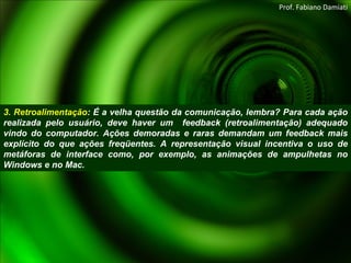 3. Retroalimentação : É a velha questão da comunicação, lembra? Para cada ação realizada pelo usuário, deve haver um  feedback (retroalimentação) adequado vindo do computador. Ações demoradas e raras demandam um feedback mais explícito do que ações freqüentes. A representação visual incentiva o uso de metáforas de interface como, por exemplo, as animações de ampulhetas no Windows e no Mac. Prof. Fabiano Damiati 