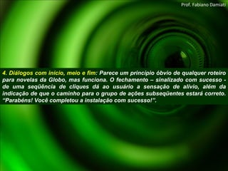 4. Diálogos com início, meio e fim : Parece um princípio óbvio de qualquer roteiro para novelas da Globo, mas funciona. O fechamento – sinalizado com sucesso - de uma seqüência de cliques dá ao usuário a sensação de alívio, além da indicação de que o caminho para o grupo de ações subseqüentes estará correto. “Parabéns! Você completou a instalação com sucesso!”.  Prof. Fabiano Damiati 