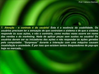 7. Atenção - o controle é do usuário!  Esta é a essência da usabilidade. Os usuários precisam ter a sensação de que controlam o sistema e de que o sistema responde às suas ações, e não o contrário, como muitas vezes ocorre em nome das vendas e do marketing. Nada de aplicar peças sem sustos no usuário! Os usuários devem ser os iniciadores das ações e não responder às ações geradas pelo computador. “Surpresas” durante a interação com uma máquina causam insatisfação e ansiedade. É por isso que existem tantos bloqueadores de pop-ups hoje no mercado... Prof. Fabiano Damiati 