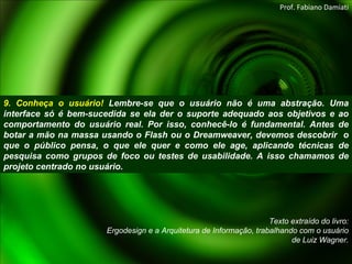 9. Conheça o usuário!  Lembre-se que o usuário não é uma abstração. Uma interface só é bem-sucedida se ela der o suporte adequado aos objetivos e ao comportamento do usuário real. Por isso, conhecê-lo é fundamental. Antes de botar a mão na massa usando o Flash ou o Dreamweaver, devemos descobrir  o que o público pensa, o que ele quer e como ele age, aplicando técnicas de pesquisa como grupos de foco ou testes de usabilidade. A isso chamamos de projeto centrado no usuário. Texto extraído do livro: Ergodesign e a Arquitetura de Informação, trabalhando com o usuário de Luiz Wagner. Prof. Fabiano Damiati 